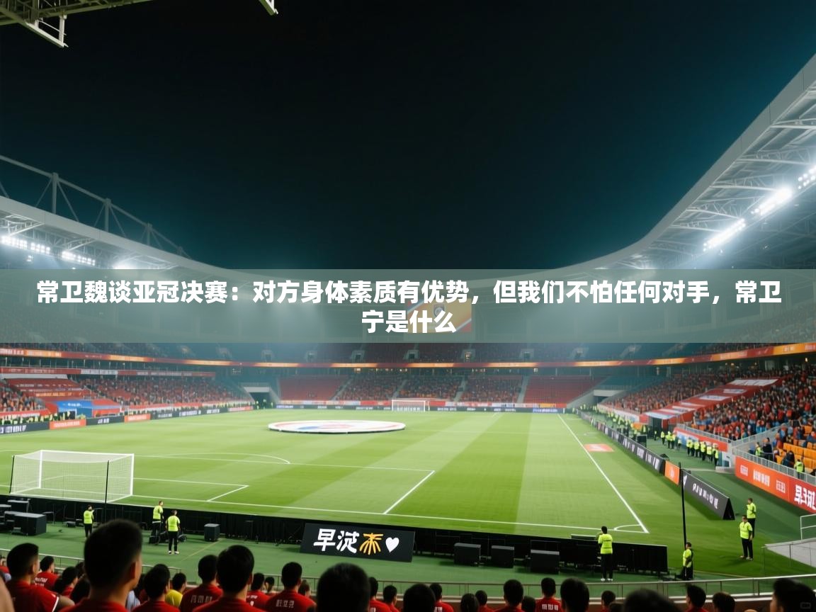 常卫魏谈亚冠决赛：对方身体素质有优势，但我们不怕任何对手，常卫宁是什么  第2张