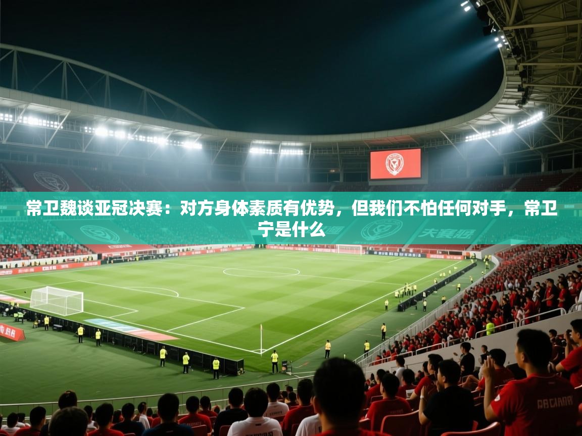 常卫魏谈亚冠决赛：对方身体素质有优势，但我们不怕任何对手，常卫宁是什么  第1张