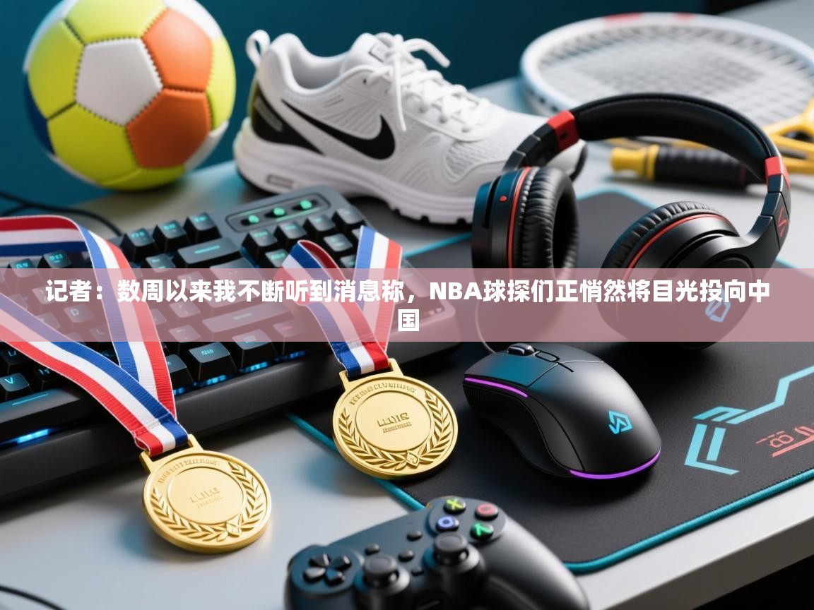 记者：数周以来我不断听到消息称，NBA球探们正悄然将目光投向中国